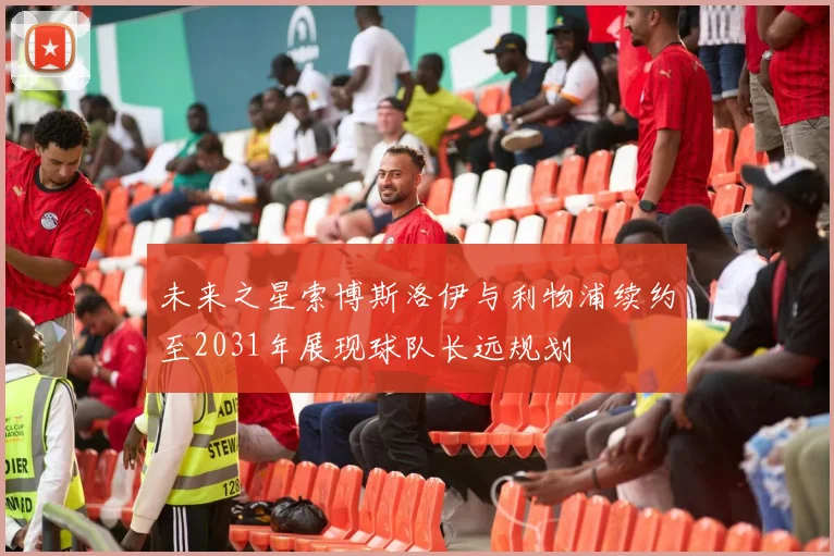 未来之星索博斯洛伊与利物浦续约至2031年展现球队长远规划