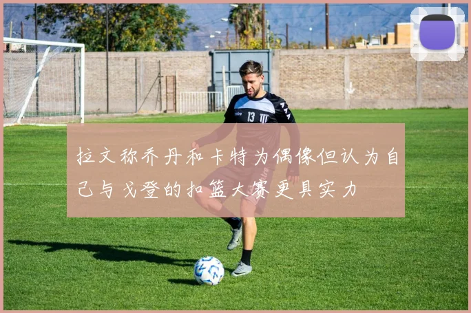 拉文称乔丹和卡特为偶像但认为自己与戈登的扣篮大赛更具实力