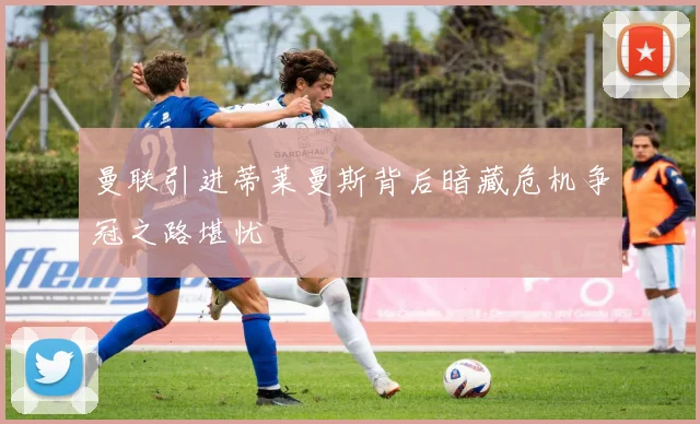 曼联引进蒂莱曼斯背后暗藏危机争冠之路堪忧